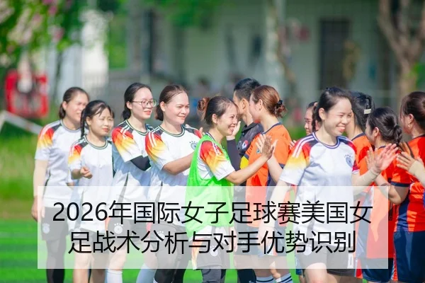 2026年国际女子足球赛美国女足战术分析与对手优势识别