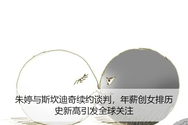 朱婷与斯坎迪奇续约谈判，年薪创女排历史新高引发全球关注