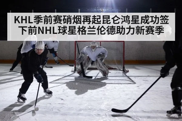 KHL季前赛硝烟再起昆仑鸿星成功签下前NHL球星格兰伦德助力新赛季