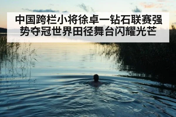中国跨栏小将徐卓一钻石联赛强势夺冠世界田径舞台闪耀光芒